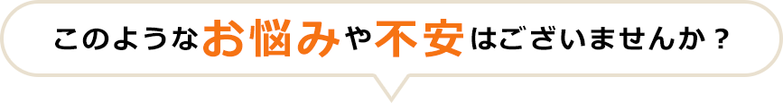 このようなお悩みや不安はございませんか？